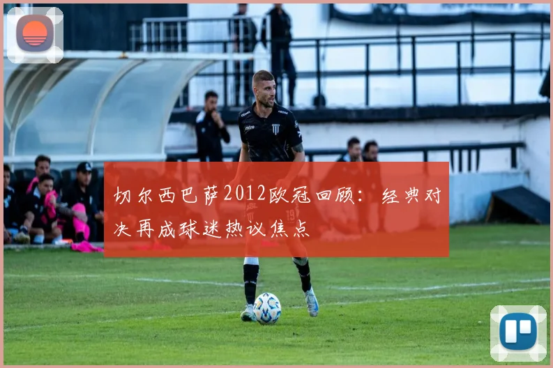 切尔西巴萨2012欧冠回顾：经典对决再成球迷热议焦点