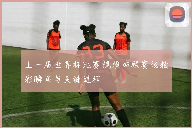 上一届世界杯比赛视频回顾赛场精彩瞬间与关键进程
